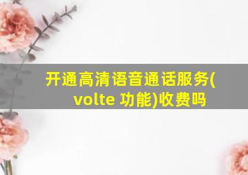 开通高清语音通话服务(volte 功能)收费吗